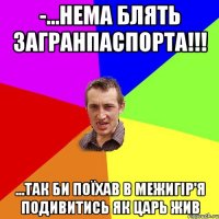 -...нема блять загранпаспорта!!! ...так би поїхав в Межигір'я подивитись як царь жив