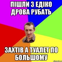 пішли з едіко дрова рубать захтів а туалет по большому