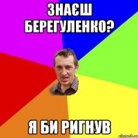 Знаєш Берегуленко? Я би ригнув