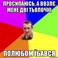 Просипаюсь, а возлє мене дві тьолочкі Полюбом їбався