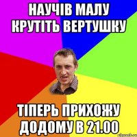 научів малу крутіть вертушку тіперь прихожу додому в 21.00