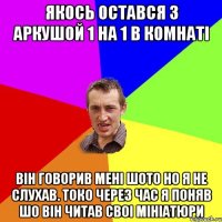 Якось остався з Аркушой 1 на 1 в комнаті Він говорив мені шото но я не слухав. Токо через час я поняв шо він читав своі мініатюри