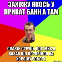 захожу якось у приват банк а там славік струць пол миє,а казав шо всторївся на хорошу роботу