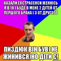 Казали екстрасенси женюсь я в 18 і буде в мене 2 дітей от першого брака і 3 от другого Пиздюк він був) не жинився)но діти є!