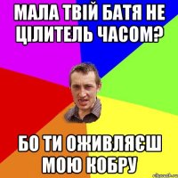 мала твій батя не цілитель часом? бо ти оживляєш мою кобру