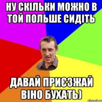 ну скільки можно в той Польше сидіть давай приєзжай віно бухать)