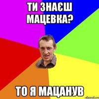 Ти знаєш мацевка? То я мацанув