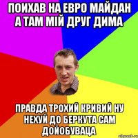 поихав на евро майдан а там мій друг дима правда трохий кривий ну нехуй до беркута сам дойобуваца