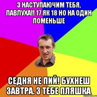 З наступаючим тебя, Павлуха!! 17 як 18 но на один поменьше Седня не пий! Бухнеш завтра. З тебе пляшка