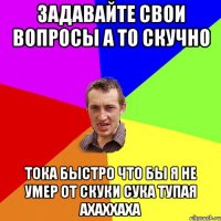 Задавайте свои вопросы а то скучно Тока быстро что бы я не умер от скуки сука тупая ахаххаха