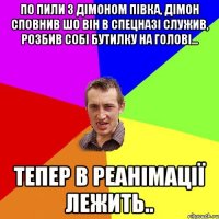 по пили з Дiмоном пiвка, дiмон сповнив шо вiн в спецназi служив, розбив собi бутилку на головi... тепер в реанiмації лежить..