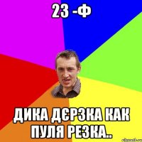 23 -Ф дика дєрзка как пуля резка..