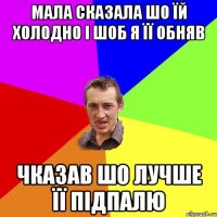 Мала сказала шо їй холодно і шоб я її обняв Чказав шо лучше її підпалю