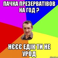 пачка презерватівов на год ? нєєє Едік ти не урод