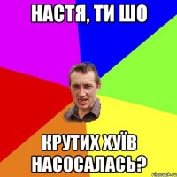 Настя, ти шо крутих хуїв насосалась?