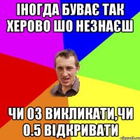 іногда буває так херово шо незнаєш чи 03 викликати,чи 0.5 відкривати