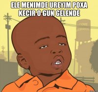 ele menimde ureyim poxa kecir o gun gelende 