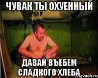 Чувак ты охуенный давай въебем сладкого хлеба