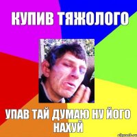 купив тяжолого упав тай думаю ну його нахуй