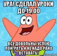 УРА! СДЕЛАЛ УРОКИ ДО 19.00 ВСЕ ДОВОЛЬНЫ,УСПЕЮ ПОИГРАТЬ И НЕ НАДО РАНО ВСТАВАТЬ!