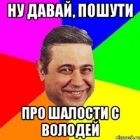 Ну давай, пошути про шалости с володей