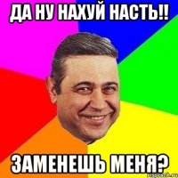 Да ну нахуй Насть!! заменешь меня?