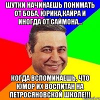 Шутки начинаешь понимать от Боба, Юрика,Кайра и иногда от Саймона... когда вспоминаешь, что юмор их воспитан на петросяновской школе!!!