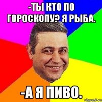 -ты кто по гороскопу? Я рыба. -а я пиво.