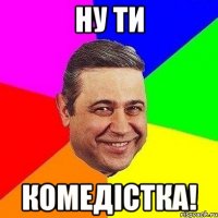 ну ти комедістка!