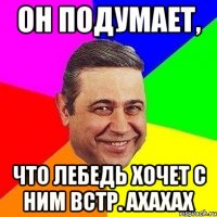 он подумает, что Лебедь хочет с ним встр. ахахах