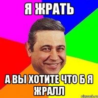 Я жрать А вы хотите что б я жралл