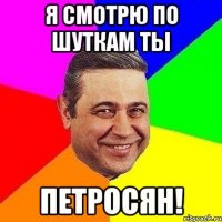 я смотрю по шуткам ты ПЕТРОСЯН!