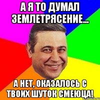 А я то думал землетрясение... А нет, оказалось с твоих шуток смеюца!