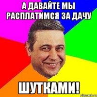 А давайте мы расплатимся за дачу шутками!