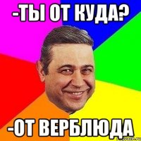 -ты от куда? -От верблюда