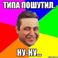 ТИПА ПОШУТИЛ. НУ-НУ...