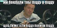 МИ ПОКЛАЛИ ТОБІ ПІЦЦУ В ПІЦЦУ ЩОБ ТИ МІГ ЇСТИ ПІЦЦУ ПОКИ ЇЖ ПІЦЦУ