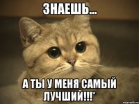 Знаешь... А ты у меня самый лучший!!!*