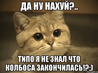 Да ну нахуй?.. Типо я не знал что колбоса закончилась!?;)