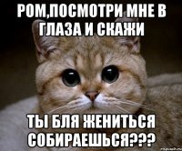 РОМ,ПОСМОТРИ МНЕ В ГЛАЗА И СКАЖИ ТЫ БЛЯ ЖЕНИТЬСЯ СОБИРАЕШЬСЯ???