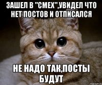 ЗАШЕЛ В "СМЕХ",УВИДЕЛ ЧТО НЕТ ПОСТОВ И ОТПИСАЛСЯ НЕ НАДО ТАК,ПОСТЫ БУДУТ