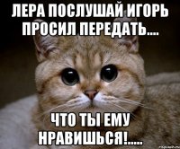 Лера послушай Игорь просил передать.... Что ты ему нравишься!.....