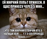 Ей жирний пульт принеси. Я щас принесу через 5 мин... хто там жирний отвичай ато з калаша убю ...... 1 2 3 сек проходе ти и я *****