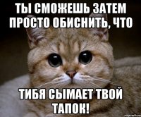 Ты сможешь затем просто обиснить, что тибя сымает твой тапок!