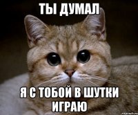 ты думал я с тобой в шутки играю