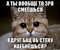 А ты вообще то зря смеёшься Вдруг бац об стену наебнёшься?