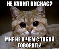 Не купил вискас? Мне не о-чем с тобой говорить!