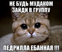 Не будь мудаком зайди в группу Педрилла ебанная !!!