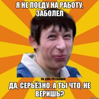 Я НЕ ПОЕДУ НА РАБОТУ, ЗАБОЛЕЛ ДА, СЕРЬЁЗНО. А ТЫ ЧТО, НЕ ВЕРИШЬ?