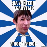 да учителя ебанутые я норм учусь